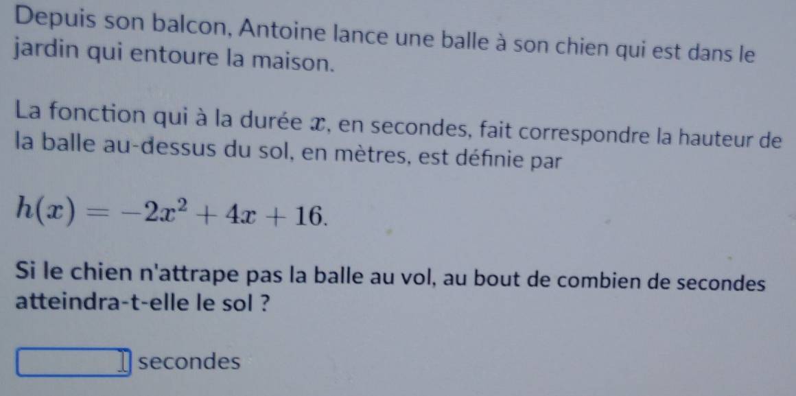 Depuis son balcon, Antoine lance une balle à son chien qui est dans le 
jardin qui entoure la maison. 
La fonction qui à la durée x, en secondes, fait correspondre la hauteur de 
la balle au-dessus du sol, en mètres, est définie par
h(x)=-2x^2+4x+16. 
Si le chien n'attrape pas la balle au vol, au bout de combien de secondes 
atteindra-t-elle le sol ? 
secondes