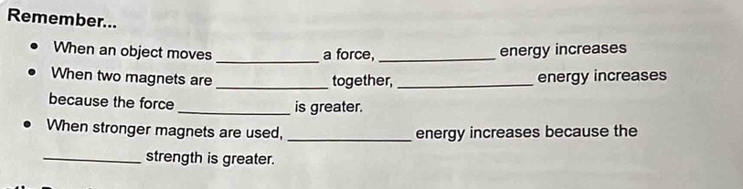 Remember... 
When an object moves _a force,_ energy increases 
When two magnets are _together, _energy increases 
because the force 
_is greater. 
When stronger magnets are used, _energy increases because the 
_strength is greater.