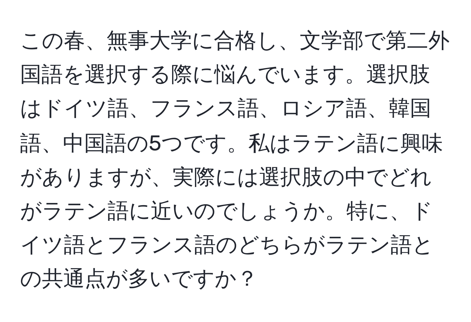 この春、無事大学に合格し、文学部で第二外国語を選択する際に悩んでいます。選択肢はドイツ語、フランス語、ロシア語、韓国語、中国語の5つです。私はラテン語に興味がありますが、実際には選択肢の中でどれがラテン語に近いのでしょうか。特に、ドイツ語とフランス語のどちらがラテン語との共通点が多いですか？