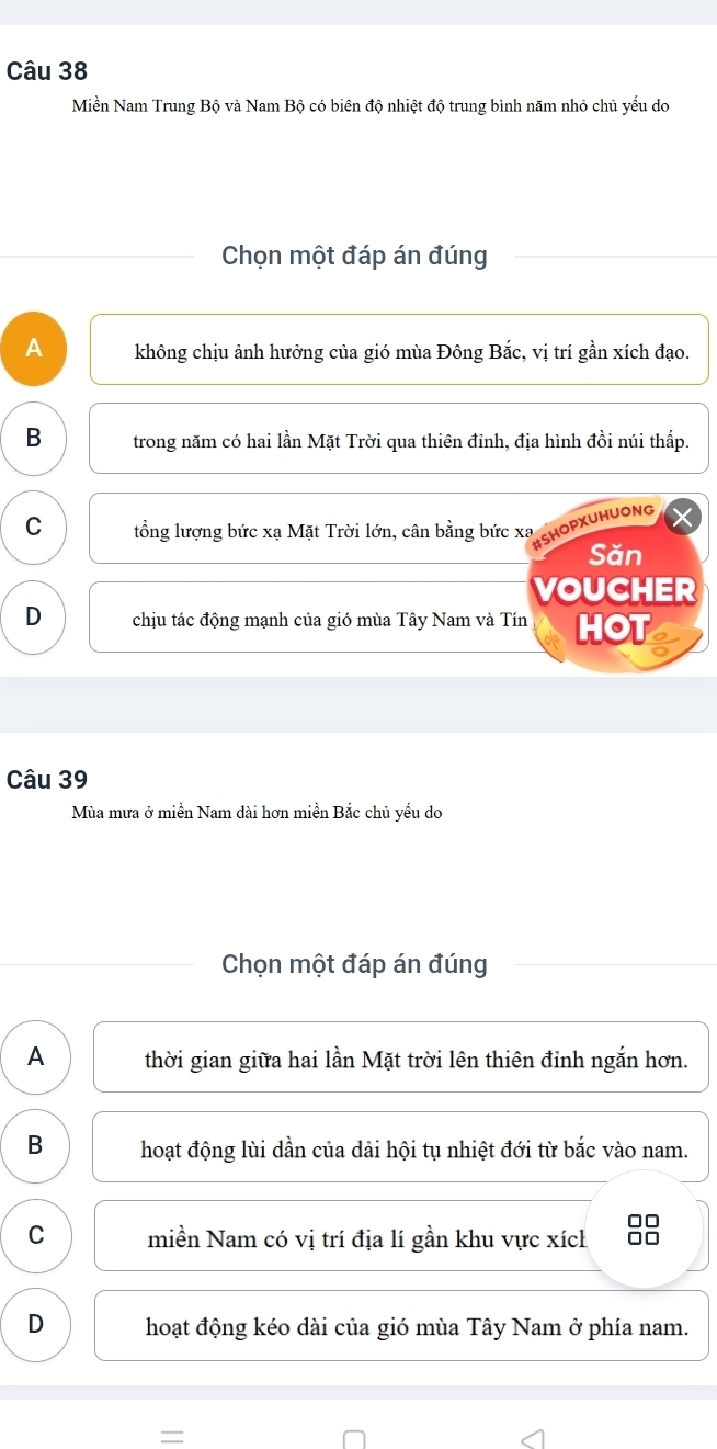 Miền Nam Trung Bộ và Nam Bộ có biên độ nhiệt độ trung bình năm nhỏ chủ yếu do
Chọn một đáp án đúng
A không chịu ảnh hưởng của gió mùa Đông Bắc, vị trí gần xích đạo.
B trong năm có hai lần Mặt Trời qua thiên đỉnh, địa hình đồi núi thấp.
C tổng lượng bức xạ Mặt Trời lớn, cân bằng bức xa SHOPXUHUONG
Săn
VOUCHER
D chịu tác động mạnh của gió mùa Tây Nam và Tín HOT a
Câu 39
Mùa mưa ở miền Nam dài hơn miền Bắc chủ yếu do
Chọn một đáp án đúng
A thời gian giữa hai lần Mặt trời lên thiên đỉnh ngắn hơn.
B hoạt động lùi dần của dải hội tụ nhiệt đới từ bắc vào nam.
C miền Nam có vị trí địa lí gần khu vực xích 8
D hoạt động kéo dài của gió mùa Tây Nam ở phía nam.
=