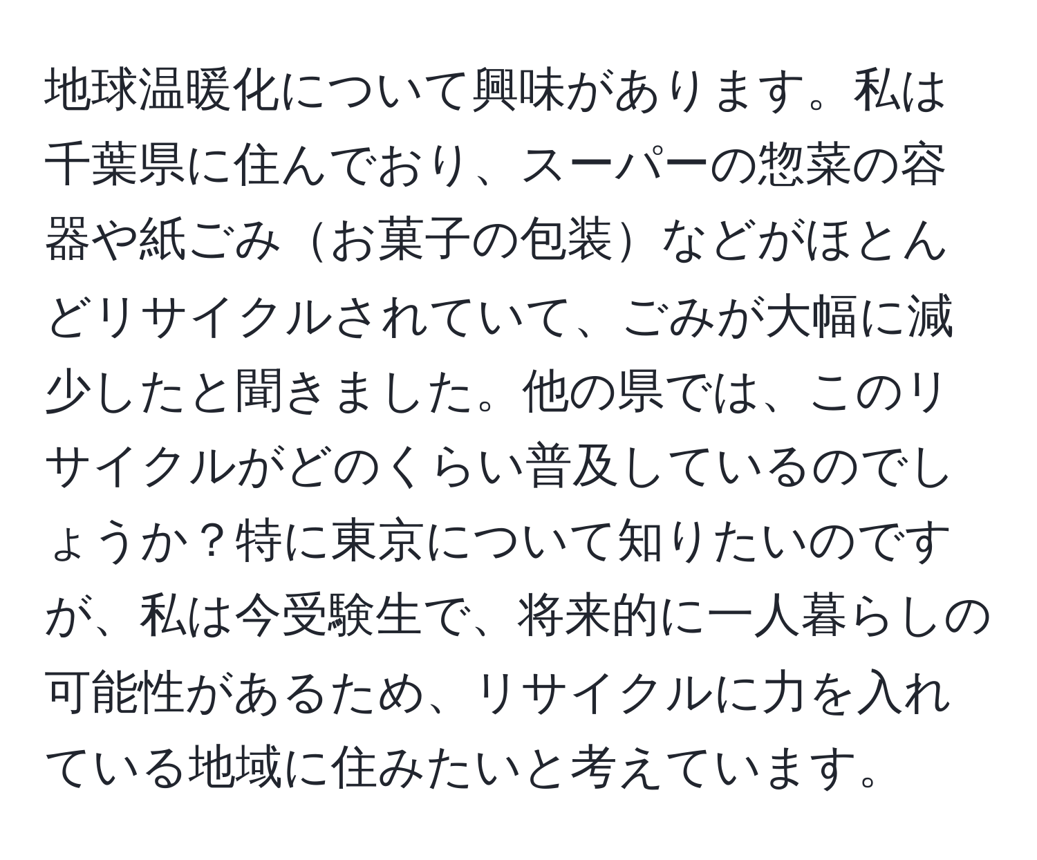 地球温暖化について興味があります。私は千葉県に住んでおり、スーパーの惣菜の容器や紙ごみお菓子の包装などがほとんどリサイクルされていて、ごみが大幅に減少したと聞きました。他の県では、このリサイクルがどのくらい普及しているのでしょうか？特に東京について知りたいのですが、私は今受験生で、将来的に一人暮らしの可能性があるため、リサイクルに力を入れている地域に住みたいと考えています。