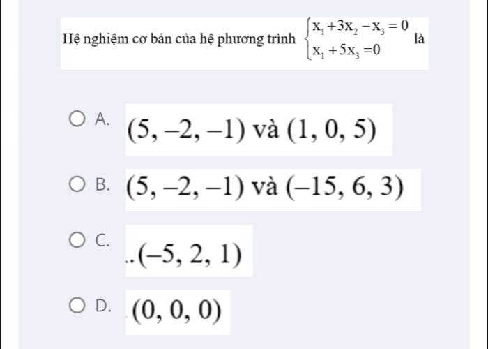 Hệ nghiệm cơ bản của hệ phương trình beginarrayl x_1+3x_2-x_3=0 x_1+5x_3=0endarray. là
A. (5,-2,-1) và (1,0,5)
B. (5,-2,-1) và (-15,6,3)
C...(-5,2,1)
D. (0,0,0)