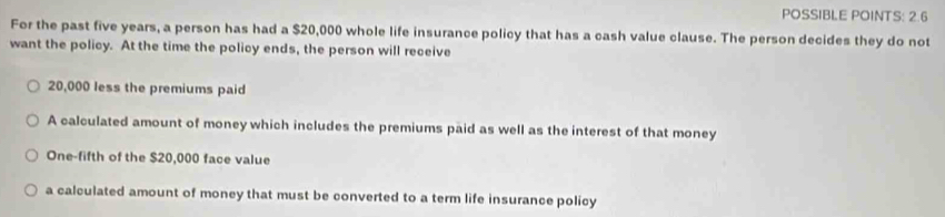 POSSIBLE POINTS: 2.6 
For the past five years, a person has had a $20,000 whole life insurance policy that has a cash value clause. The person decides they do not 
want the policy. At the time the policy ends, the person will receive
20,000 less the premiums paid 
A calculated amount of money which includes the premiums paid as well as the interest of that money 
One-fifth of the $20,000 face value 
a calculated amount of money that must be converted to a term life insurance policy