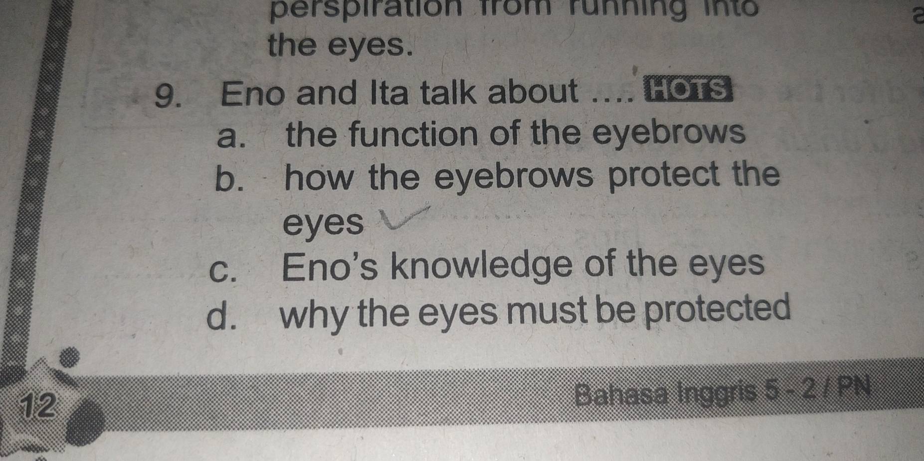 perspiration from running into 
the eyes. 
9. Eno and Ita talk about .... HOTS 
a. the function of the eyebrows 
b. how the eyebrows protect the 
eyes 
c. Eno's knowledge of the eyes 
d. why the eyes must be protected 
12 Bahasa Inggris 5-2+PN