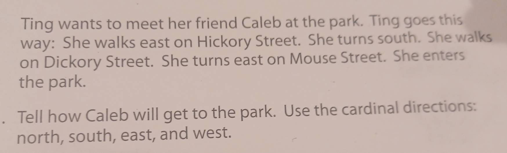 Ting wants to meet her friend Caleb at the park. Ting goes this 
way: She walks east on Hickory Street. She turns south. She walks 
on Dickory Street. She turns east on Mouse Street. She enters 
the park. 
. Tell how Caleb will get to the park. Use the cardinal directions: 
north, south, east, and west.