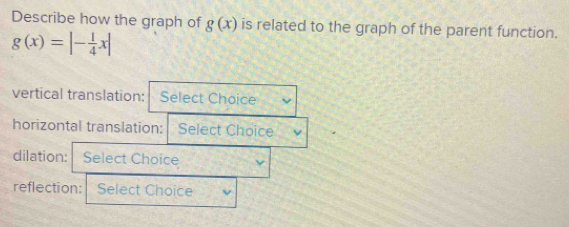 Describe how the graph of g(x) is related to the graph of the parent function.
g(x)=|- 1/4 x|
vertical translation: Select Choice 
horizontal translation: Select Choice 
dilation: Select Choice 
reflection: Select Choice