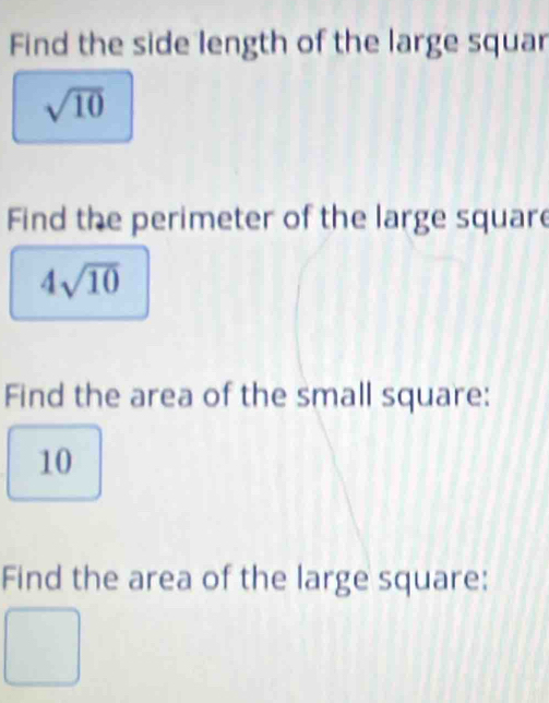 Find the side length of the large squar
sqrt(10)
Find the perimeter of the large square
4sqrt(10)
Find the area of the small square:
10
Find the area of the large square: