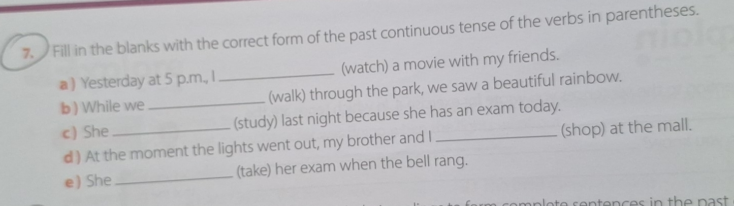 Fill in the blanks with the correct form of the past continuous tense of the verbs in parentheses. 
a ) Yesterday at 5 p.m., I _(watch) a movie with my friends. 
b ) While we _(walk) through the park, we saw a beautiful rainbow. 
c) She _(study) last night because she has an exam today. 
d ) At the moment the lights went out, my brother and I (shop) at the mall. 
e) She _(take) her exam when the bell rang.