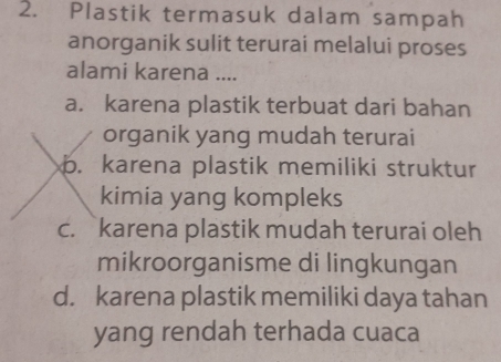 Plastik termasuk dalam sampah
anorganik sulit terurai melalui proses
alami karena ....
a. karena plastik terbuat dari bahan
organik yang mudah terurai
b. karena plastik memiliki struktur
kimia yang kompleks
c. karena plastik mudah terurai oleh
mikroorganisme di lingkungan
d. karena plastik memiliki daya tahan
yang rendah terhada cuaca