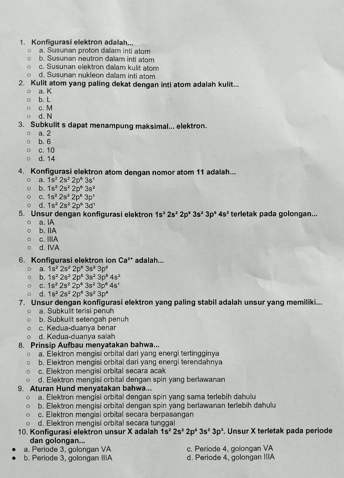 Konfigurasi elektron adalah...
a. Susunan proton dalam inti atom
b. Susunan neutron dalam inti atom
c. Susunan elektron dalam kulit atom
d. Susunan nukleon dalam inti atom
2. Kulit atom yang paling dekat dengan inti atom adalah kulit...
a. K
b. L
c. M
d. N
3. Subkulit s dapat menampung maksimal... elektron.
a. 2
b.6
c. 10
d. 14
4. Konfigurasi elektron atom dengan nomor atom 11 adalah...
a. 1s^22s^22p^63s^1
b. 1s^22s^22p^63s^2
C. 1s^22s^22p^63p^1
d. 1s^22s^22p^63d^1
5. Unsur dengan konfigurasi elektron 1s^22s^22p^63s^23p^64s^2 terletak pada golongan...
a. IA
b. IIA
c. IIIA
d. IVA
6. Konfigurasi elektron ion Ca^(2+) adalah...
a. 1s^22s^22p^63s^23p^6
b. 1s^22s^22p^63s^23p^64s^2
C. 1s^22s^22p^63s^23p^64s^1
d. 1s^22s^22p^63s^23p^4
7. Unsur dengan konfigurasi elektron yang paling stabil adalah unsur yang memiliki...
a. Subkulit terisi penuh
b. Subkulit setengah penuh
c. Kedua-duanya benar
d. Kedua-duanya salah
8. Prinsip Aufbau menyatakan bahwa...
a. Elektron mengisi orbital dari yang energi tertingginya
b. Elektron mengisi orbital dari yang energi terendahnya
c. Elektron mengisi orbital secara acak
d. Elektron mengisi orbital dengan spin yang berlawanan
9. Aturan Hund menyatakan bahwa...
a. Elektron mengisi orbital dengan spin yang sama terlebih dahulu
b. Elektron mengisi orbital dengan spin yang berlawanan terlebih dahulu
c. Elektron mengisi orbital secara berpasangan
d. Elektron mengisi orbital secara tunggal
10. Konfigurasi elektron unsur X adalah 1s^22s^22p^63s^23p^3. Unsur X terletak pada periode
dan golongan...
a. Periode 3, golongan VA c. Periode 4, golongan VA
b. Periode 3, golongan IIIA d. Periode 4, golongan IIIA