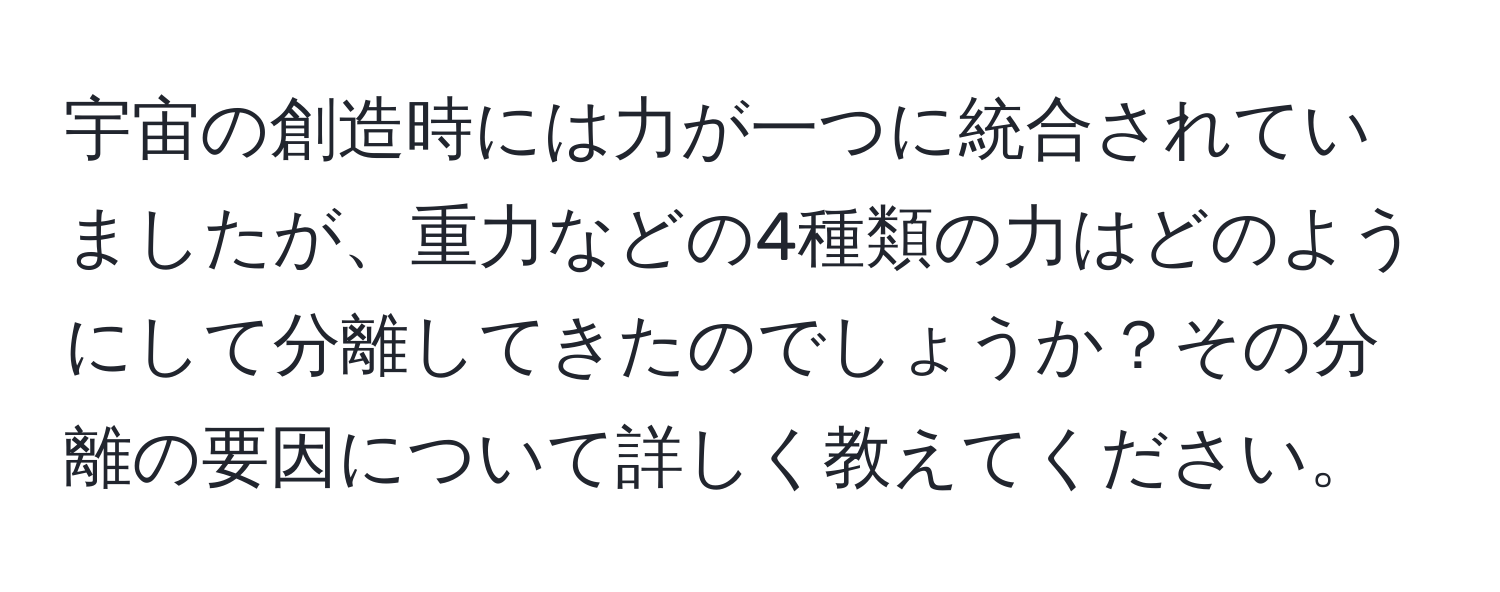 宇宙の創造時には力が一つに統合されていましたが、重力などの4種類の力はどのようにして分離してきたのでしょうか？その分離の要因について詳しく教えてください。