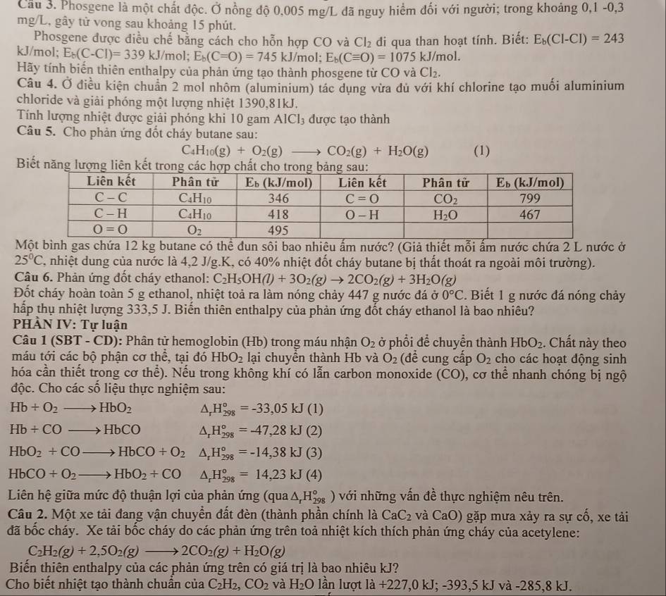 Phosgene là một chất độc. Ở nồng độ 0,005 mg/L đã nguy hiểm đối với người; trong khoảng 0,1 -0,3
mg/L, gây tử vong sau khoảng 15 phút.
Phosgene được điều chế bằng cách cho hỗn hợp CO và Cl_2
kJ/mol; E_b(C-Cl)=339kJ/mo l: E_b(C=O)=745kJ/mol; E_b(Cequiv O)=1075kJ/mol. di qua than hoạt tính. Biết: E_b(Cl-Cl)=243
Hãy tính biến thiên enthalpy của phản ứng tạo thành phosgene từ CO và Cl_2.
Câu 4. Ở điều kiện chuẩn 2 mol nhôm (aluminium) tác dụng vừa dủ với khí chlorine tạo muối aluminium
chloride và giải phóng một lượng nhiệt 1390,81kJ.
Tính lượng nhiệt được giải phóng khi 10 gam AlCl_3 được tạo thành
Câu 5. Cho phản ứng đốt cháy butane sau:
C_4H_10(g)+O_2(g)to CO_2(g)+H_2O(g) (1)
Biết năng lượng liên kết
Một bình gas chứa 12 kg butane có thể đun sôi bao nhiêu ấm nước? (Giả thiết mỗi ấm nước chứa 2 L nước ở
25°C 7, nhiệt dung của nước là 4,2 J/g.K, có 40% nhiệt đốt cháy butane bị thất thoát ra ngoài môi trường).
Câu 6. Phản ứng đốt cháy ethanol: C_2H_5OH(l)+3O_2(g)to 2CO_2(g)+3H_2O(g)
Đốt cháy hoàn toàn 5 g ethanol, nhiệt toả ra làm nóng chảy 447 g nước đá ở 0°C. Biết 1 g nước đá nóng chảy
hấp thụ nhiệt lượng 333,5 J. Biến thiên enthalpy của phản ứng đốt cháy ethanol là bao nhiêu?
PHÀN IV: Tự luận
Câu 1(SBT-CD) : Phân tử hemoglobin (Hb) trong máu nhận O_2 ở phổi để chuyền thành HbO_2. Chất này theo
máu tới các bộ phận cơ thể, tại đó HbO_2 lại chuyền thành Hb và O_2 (đề cung cấp O_2 cho các hoạt động sinh
hóa cần thiết trong cơ thể). Nếu trong không khí có lẫn carbon monoxide (CO) 0, cơ thể nhanh chóng bị ngộ
độc. Cho các số liệu thực nghiệm sau:
Hb+O_2to HbO_2 △ _rH_(298)°=-33,05kJ(1)
Hb+COto HbCO △ _rH_(298)°=-47,28kJ(2)
HbO_2+COto HbCO+O_2 △ _rH_(298)°=-14,38kJ(3)
HbCO+O_2to HbO_2+CO △ _rH_(298)°=14,23kJ(4)
Liên hệ giữa mức độ thuận lợi của phản ứng (qua △ _rH_(298)^o) với những vấn đề thực nghiệm nêu trên.
Câu 2. Một xe tải đang vận chuyển đất đèn (thành phần chính là CaC_2 và CaO) gặp mưa xảy ra sự cố, xe tải
đã bốc cháy. Xe tải bốc cháy do các phản ứng trên toả nhiệt kích thích phản ứng cháy của acetylene:
C_2H_2(g)+2,5O_2(g)to 2CO_2(g)+H_2O(g)
Biến thiên enthalpy của các phản ứng trên có giá trị là bao nhiêu kJ?
Cho biết nhiệt tạo thành chuẩn của C_2H_2,CO_2 và H_2O lần lượt la+227,0kJ;-393,5 kJ và -285,8 kJ.