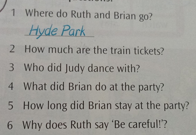 Where do Ruth and Brian go? 
_ 
2 How much are the train tickets? 
3 Who did Judy dance with? 
4 What did Brian do at the party? 
5 How long did Brian stay at the party? 
6 Why does Ruth say ‘Be careful!’?