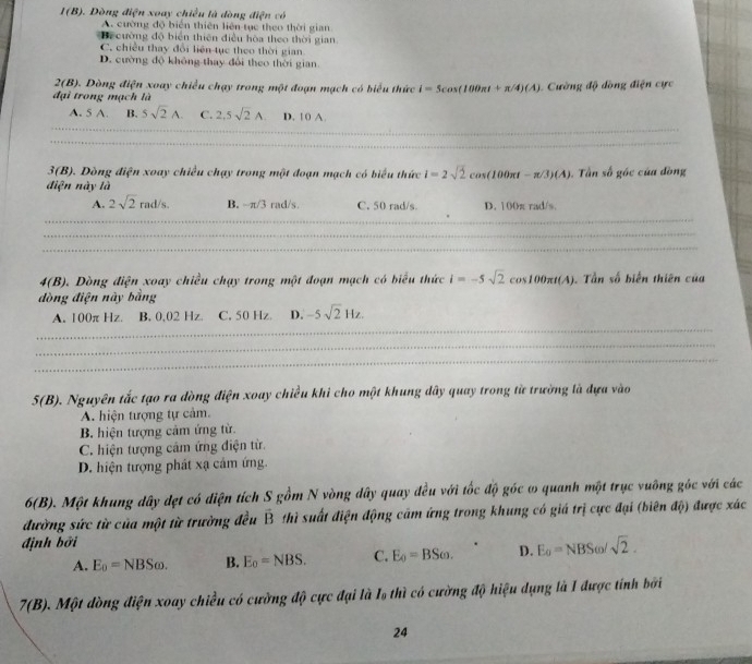 I(B) 6. Dòng điện xoay chiều là dòng điện có
A. cường độ biển thiên liên tục theo thời gian
Bi cường độ biển thiên điều hòa theo thời gian
C. chiều thay đổi liên tục theo thời gian
D. cường độ không thay đổi theo thời gian
2(B). Dòng điện xoay chiều chạy trong một đoạn mạch có biểu thức i=5cos (100π t+π /4)(A)
đại trong mạch là   Cường độ đồng điện cực
_
A. 5 A. B. 5sqrt(2)A. C. 2,5sqrt(2)A. D. 1 0 A.
_
3(B) 9. Dòng điện xoay chiều chạy trong một đoạn mạch có biểu thức i=2sqrt(2)cos (100π t-π /3)(A).  Tần số góc của đòng
điện này là
A. 2sqrt(2)rad/s. B. -π /3rad/s, C. 50 rad/s. D. 100π rad/s.
_
_
_
4(B). Dòng điện xoay chiều chạy trong một đoạn mạch có biểu thức i=-5sqrt(2)cos 100π t(A). Tần số biến thiên của
đòng điện này bằng
_
A. 100π Hz. B. 0.02 Hz C, 50 Hz. D. -5sqrt(2)Hz.
_
_
5(B) D. Nguyên tắc tạo ra dòng điện xoay chiều khi cho một khung dây quay trong từ trường là dựa vào
A. hiện tượng tự cảm.
B. hiện tượng cảm ứng từ.
C. hiện tượng cám ứng điện từ.
D. hiện tượng phát xạ cảm ứng.
6(B) C. Một khung dây dẹt có diện tích S gồm N vòng dây quay đều với tốc độ góc ω quanh một trục vuỡng góc với các
đường sức từ của một từ trường đều overline B thì suất điện động cảm ứng trong khung có giá trị cực đại (biên độ) được xác
định bởi
A. E_0=NBSomega . B. E_0=NBS. C. E_0=BSomega . D. E_0=NBSomega /sqrt(2).
7(B) 5. Một dòng điện xoay chiều có cường độ cực đại là I_0 thì có cường độ hiệu dụng là I được tính bởi
24