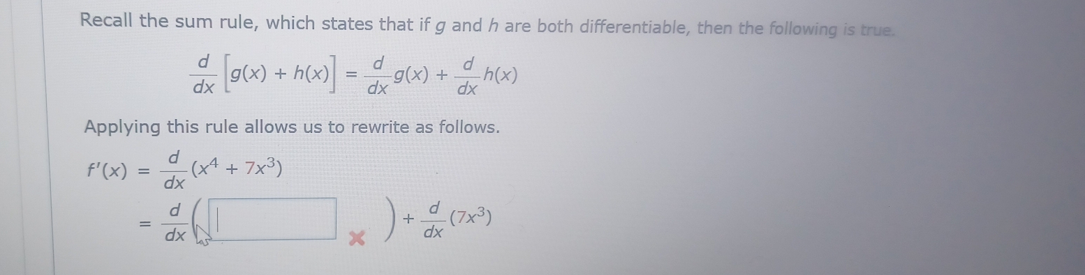 Recall the sum rule, which states that if g and h are both differentiable, then the following is true.
 d/dx [g(x)+h(x)]= d/dx g(x)+ d/dx h(x)
Applying this rule allows us to rewrite as follows.
f'(x)= d/dx (x^4+7x^3)
= d/dx (□ _* )+ d/dx (7x^3)