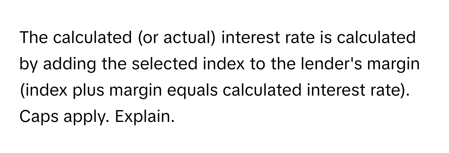 The calculated (or actual) interest rate is calculated by adding the selected index to the lender's margin (index plus margin equals calculated interest rate). Caps apply. Explain.