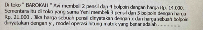 Di toko “ BAROKAH ” Avi membeli 2 pensil dan 4 bolpoin dengan harga Rp. 14.000. 
Sementara itu di toko yang sama Yeni membeli 3 pensil dan 5 bolpoin dengan harga
Rp. 21.000. Jika harga sebuah pensil dinyatakan dengan x dan harga sebuah bolpoin 
dinyatakan dengan y , model operasi hitung matrik yang benar adalah_