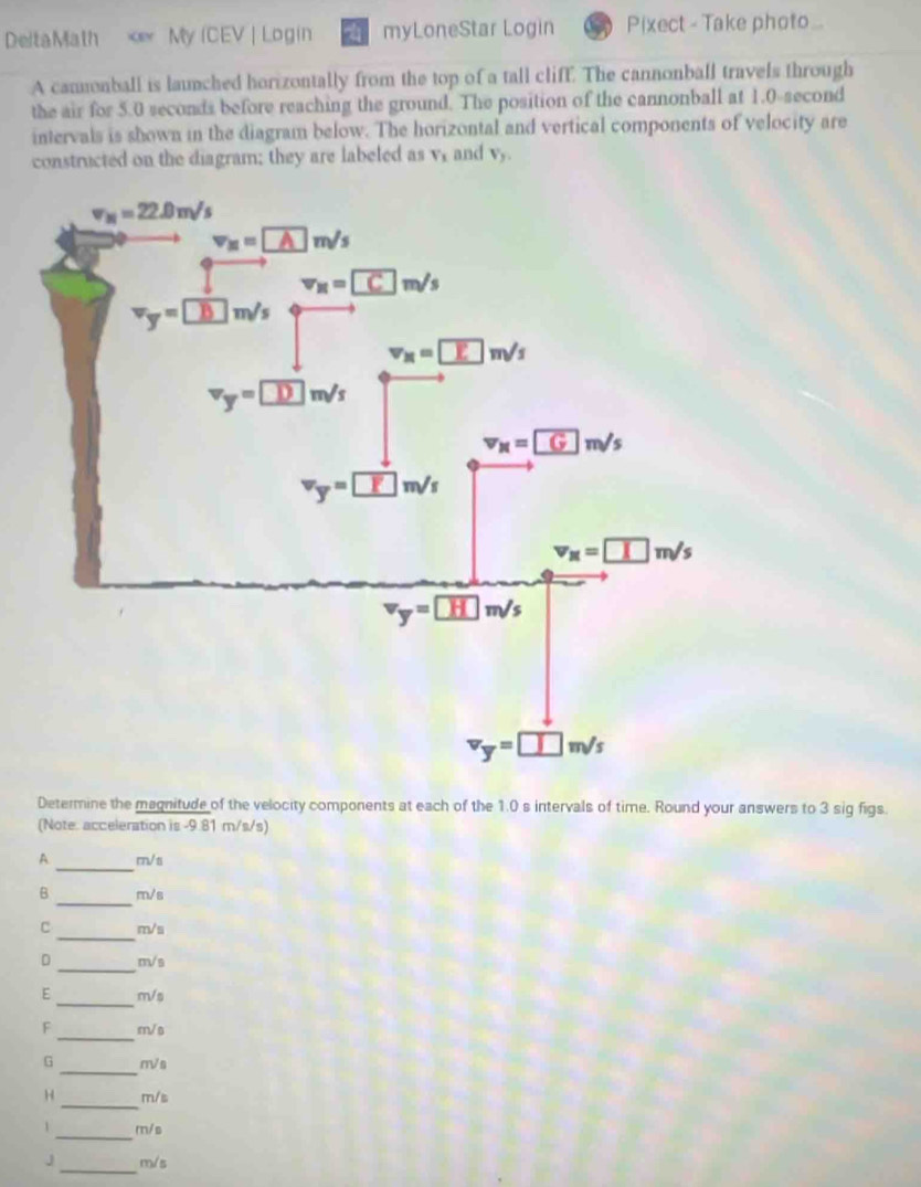 DeltaMath V_1 and V_y,
Determine the magnitude of the velocity components at each of the 1.0 s intervals of time. Round your answers to 3 sig figs.
(Note. acceleration is -9.81 m/s/s)
_
A m/s
_
B m/s
_
C m/s
_
D m√s
E_ m/s
_
F m/s
_
G mVs
_
H m/s
_
1 m/s
J _m/s