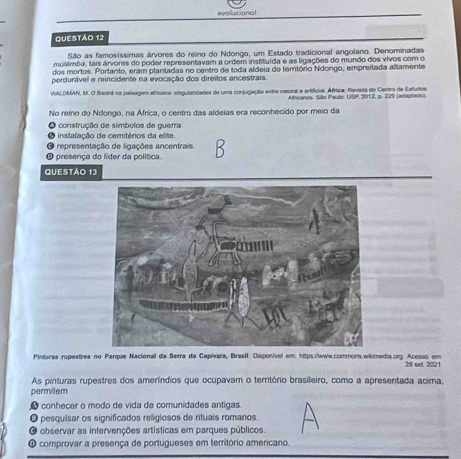 evolucional
QUESTÃo 12
São as famosíssímas árvores do reino do Ndongo, um Estado tradicional angolano. Denominadas
múlémba, tais árvores do poder representavam a ordem instituída e as ligações do mundo dos vivos com o
dos mortos. Portanto, eram plantadas no centro de toda aldeia do território Ndongo, empreítada altamente
perdurável e reincidente na evocação dos direitos ancestrais.
WALDMAN, M. O Baobá na palsagem africana: singularidades de uma conjugação entre natoral e artificial. África: Revista do Centro de Estudos
Africanos. São Paulo: USP, 2012, p. 229 (adaptado).
No reino do Ndongo, na África, o centro das aldeias era reconhecido por meio da
O construção de símbolos de guerra
O instalação de cemitérios da elite.
O representação de ligações ancentrais.
O presença do líder da política.
Questão 13
Pinturas rupestres no Parque Nacional da Serra da Capivara, Brasil. Disponível em: https://www.commons.wikimedia.org. Acesso em:
28 set. 2021
As pinturas rupestres dos ameríndios que ocupavam o território brasileiro, como a apresentada acima,
permitem
● conhecer o modo de vida de comunidades antigas.
O pesquisar os significados religiosos de rituais romanos.
O observar as intervenções artísticas em parques públicos.
O comprovar a presença de portugueses em território americano.