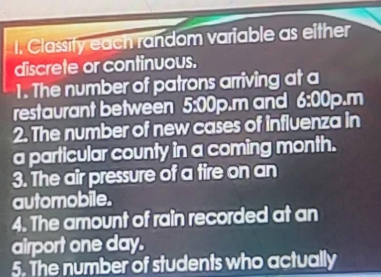 Classity each random variable as either 
discrete or continuous. 
1. The number of patrons arriving at a 
restaurant between 5:00p.m and 6:00p.n 1 
2. The number of new cases of influenza in 
a particular county in a coming month. 
3. The air pressure of a tire on an 
automobile. 
4. The amount of rain recorded at an 
airport one day. 
5. The number of students who actually