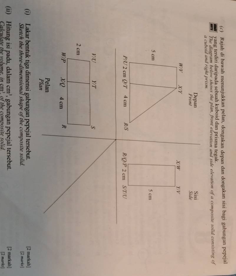 Rajah di bawah menunjukkan pelan, dongakan depan dan dongakan sisi bagi gabungan pepejal 
KBAT yang terdiri daripada sebuah kuboid dan prisma tegak. 
HOTS The diagram below shows the plan, front elevation and side elevation of a composite solid consisting of 
a cuboid and right prism. 
Depan Sisi 
Front Side 
Y/ V
X/W
5 cm
R/Q/P 2 cm S/T/U
V/U Y/T S
2 cm
W/P X/Q 4 cm R
Pelan 
Plan 
(i) Lakar bentuk tiga dimensi gabungan pepejal tersebut. [2 markah] 
Sketch the three-dimensional shape of the composite solid. [2 marks] 
(ii) Hitung isi padu, dalam cm^3 , gabungan pepejal tersebut. [2 markah] 
Calculate the volume. in cm^3. of the composite solid. [2 marks]