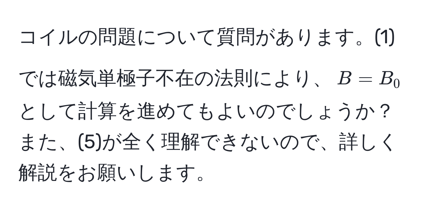 コイルの問題について質問があります。(1)では磁気単極子不在の法則により、$B = B_0$として計算を進めてもよいのでしょうか？また、(5)が全く理解できないので、詳しく解説をお願いします。