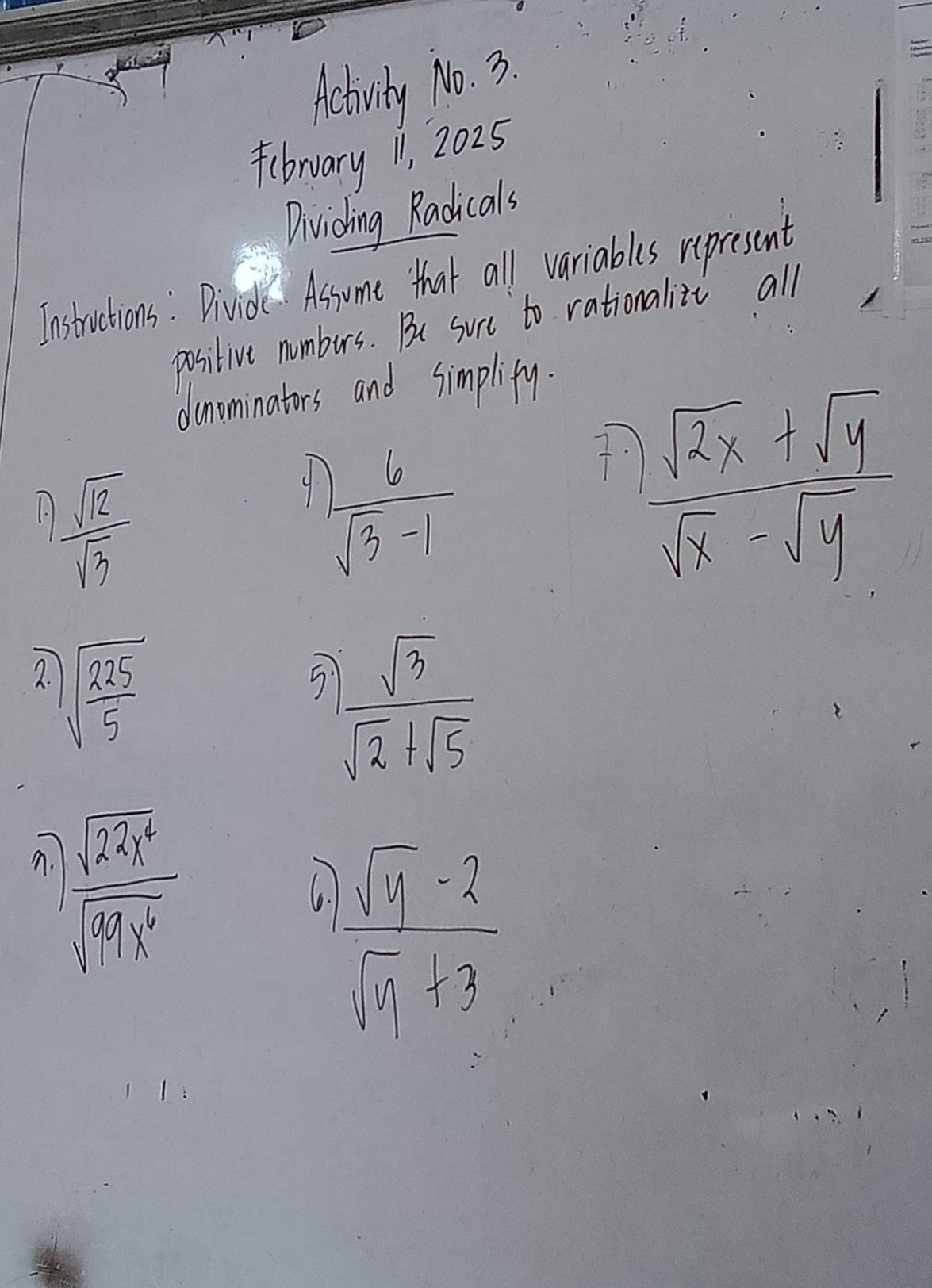 Activity No. 3. 
fibruary 11, 2025 
Dividhing Radicals 
Instrctions: Bividc Assume that all variables represent 
positive numbeurs. Be surc to rationalite all 
donominators and simplify. 
10  sqrt(12)/sqrt(3) 
9  6/sqrt(3)-1 
7.  (sqrt(2x)+sqrt(y))/sqrt(x)-sqrt(y) 
2. sqrt(frac 225)5
5  sqrt(3)/sqrt(2)+sqrt(5) 
n.  sqrt(22h^4)/sqrt(63x^6) 
6. frac sqrt(y)-2sqrt(x)_1+3