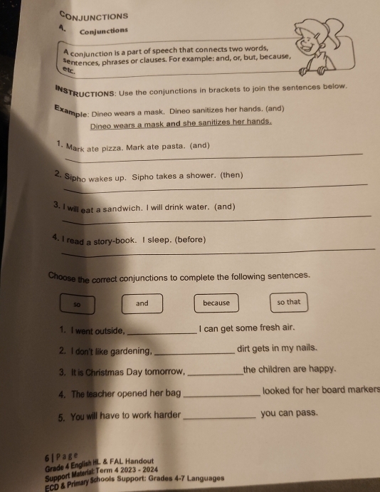 CONJUNCTIONS 
A. Conjunctions 
A conjunction is a part of speech that connects two words, 
sentences, phrases or clauses. For example: and, or, but, because, 
etc. 
INSTRUCTIONS: Use the conjunctions in brackets to join the sentences below 
Example: Dineo wears a mask. Dineo sanitizes her hands. (and) 
Dineo wears a mask and she sanitizes her hands. 
_ 
1. Mark ate pizza. Mark ate pasta. (and) 
_ 
2. Sipho wakes up. Sipho takes a shower. (then) 
_ 
3. I will eat a sandwich. I will drink water. (and) 
_ 
4. I read a story-book. I sleep. (before) 
Choose the correct conjunctions to complete the following sentences. 
so and because so that 
1. I went outside. _I can get some fresh air. 
2. I don't like gardening, _dirt gets in my nails. 
3. It is Christmas Day tomorrow, _the children are happy. 
4. The teacher opened her bag _looked for her board markers 
5. You will have to work harder _you can pass. 
6 | Page 
Grade 4 English HL & FAL Handout 
Support Material: Term 4 2023 - 2024 
ECD & Primary Schools Support: Grades 4-7 Languages
