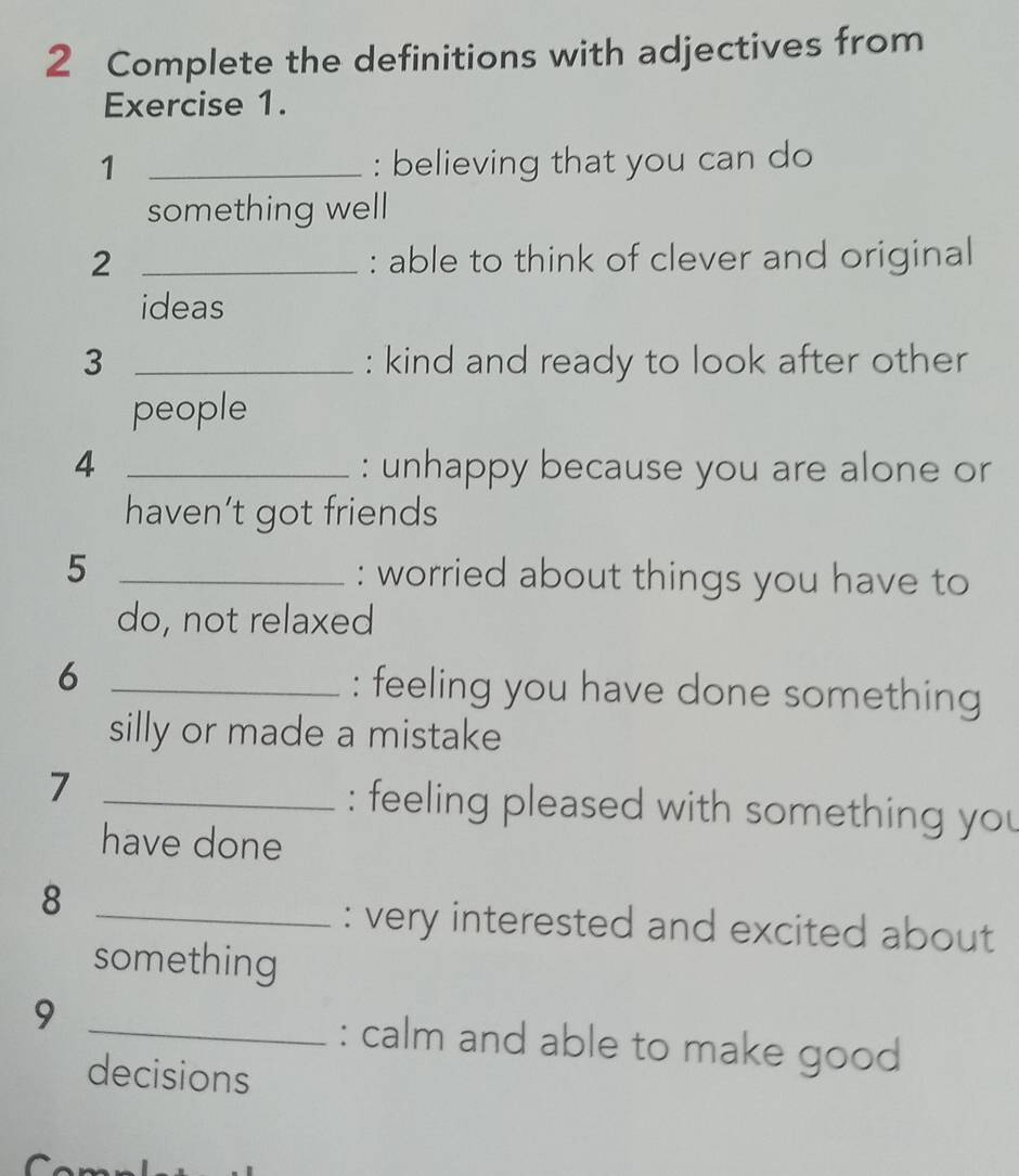 Complete the definitions with adjectives from 
Exercise 1. 
1 _: believing that you can do 
something well 
2 _: able to think of clever and original 
ideas 
3 _: kind and ready to look after other 
people 
4 _: unhappy because you are alone or 
haven’t got friends 
5 _: worried about things you have to 
do, not relaxed 
6 _: feeling you have done something 
silly or made a mistake 
7 _: feeling pleased with something you 
have done 
_8 
: very interested and excited about 
something 
9 
_: calm and able to make good 
decisions