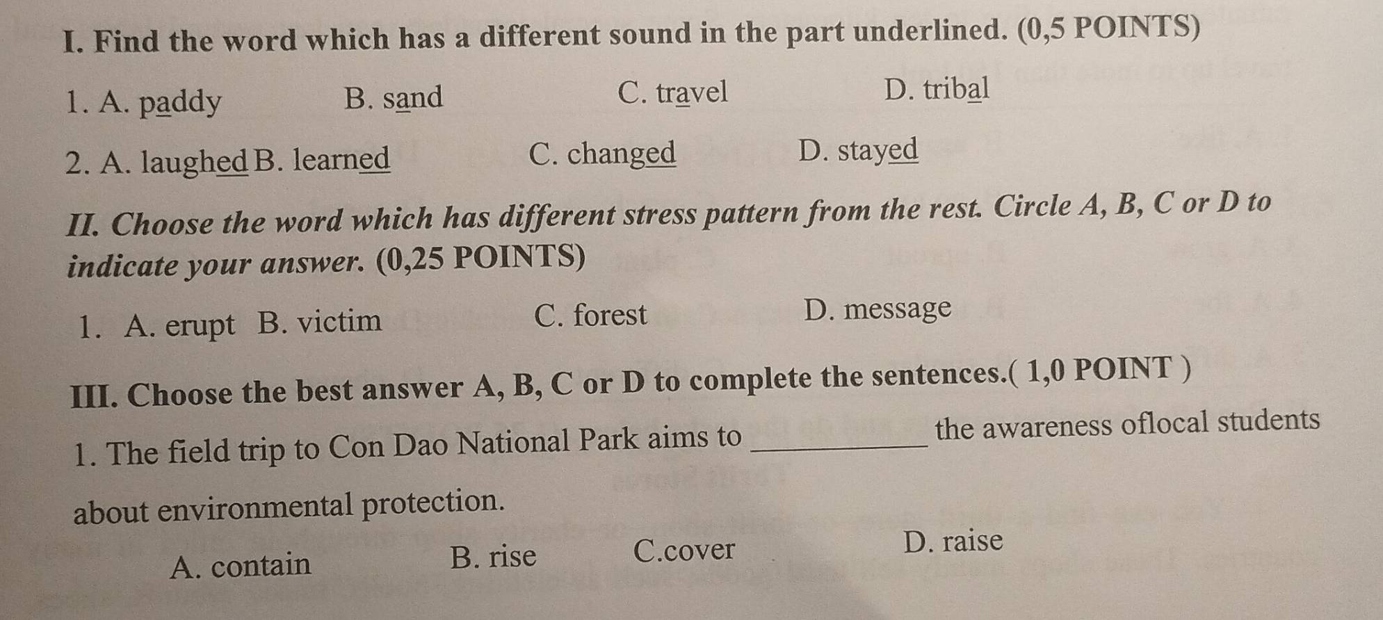 Find the word which has a different sound in the part underlined. (0,5 POINTS)
1. A. paddy B. sand C. travel D. tribal
2. A. laughed B. learned
C. changed D. stayed
II. Choose the word which has different stress pattern from the rest. Circle A, B, C or D to
indicate your answer. (0,25 POINTS)
1. A. erupt B. victim
C. forest D. message
III. Choose the best answer A, B, C or D to complete the sentences.( 1,0 POINT )
1. The field trip to Con Dao National Park aims to _the awareness oflocal students
about environmental protection.
A. contain
B. rise C.cover
D. raise