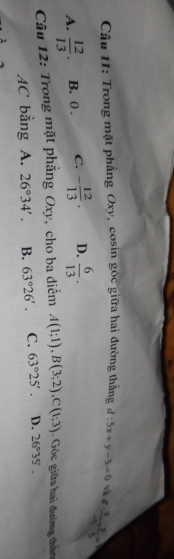 Trong mặt phẳng Oxy, cosin góc giữa hai đường thắng d:5x+y-3=0 và đ
 x/-1 + y/5 =0
C.
A.  12/13 . B. 0 . - 12/13 · D.  6/13 . 
Câu 12: Trong mặt phăng Oxy, cho ba điểm A(1;1), B(3;2), C(1;3). Góc giữa hai đường thăn
AC băng A. 26°34'. B. 63°26'. C. 63°25'. D. 26°35'.