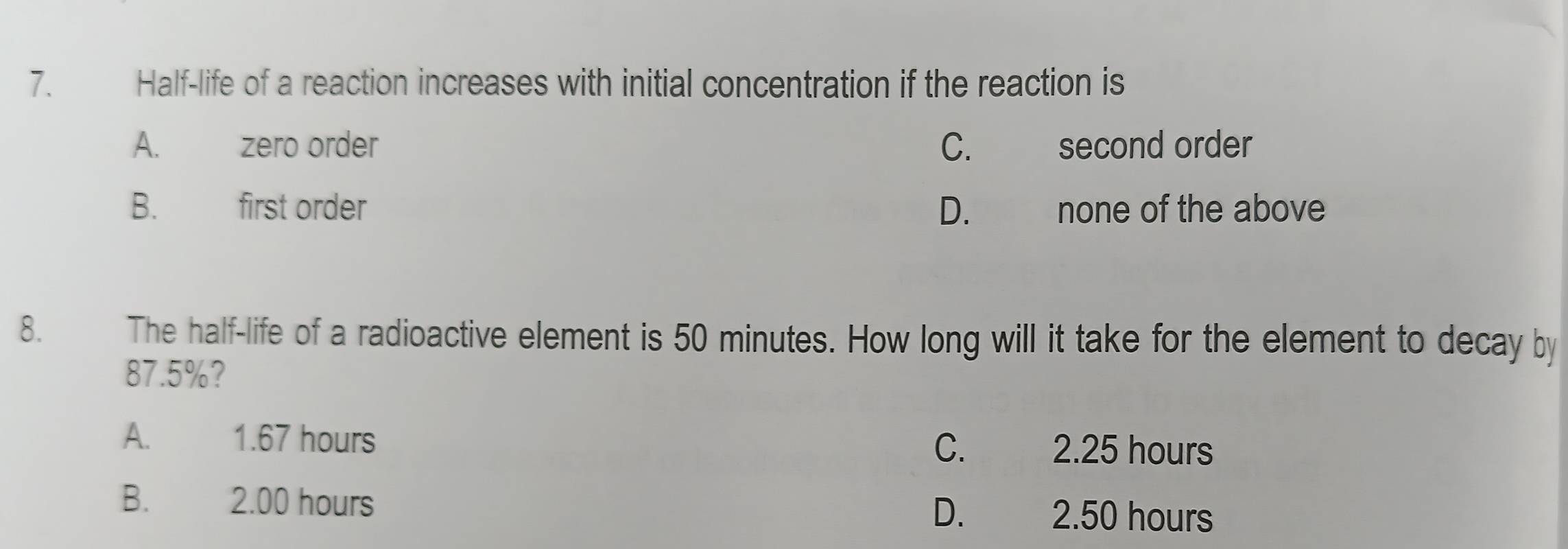 Half-life of a reaction increases with initial concentration if the reaction is
A. zero order C. second order
B. first order D. none of the above
8. The half-life of a radioactive element is 50 minutes. How long will it take for the element to decay by
87.5%?
A. 1.67 hours C. 2.25 hours
B. £ 2.00 hours D. 2.50 hours