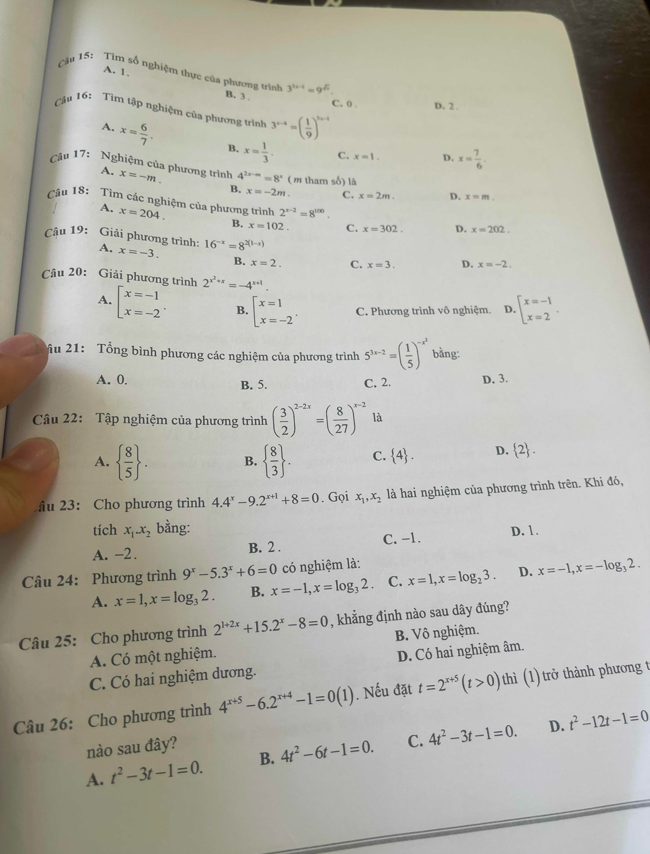 A. 1.
Câu 15: Tìm số nghiệm thực của phương trình 3^(3x-1)=9^(sqrt(x)).
B. 3 .
C. 0 . D. 2 .
Câu 16: Tìm tập nghiệm của phương trình 3^(x-4)=( 1/9 )^x-1
A. x= 6/7 .
B. x= 1/3 .
C. x=1. D. x= 7/6 .
A. x=-m.
Câu 17: Nghiệm của phương trình 4^(2x-m)=8^x (m tham số) là x=m.
B. x=-2m. C. x=2m.
D.
Câu 18: Tìm các nghiệm của phương trình 2^(x-2)=8^(100).
A. x=204.
B. x=102.
C. x=302. D. x=202.
Cậu 19: Giải phương trình: 16^(-x)=8^(2(1-x)) D. x=-2.
A. x=-3.
B. x=2. C. x=3.
Câu 20: Giải phương trình 2^(x^2)+x=-4^(x+1).
A. beginarrayl x=-1 x=-2endarray. . B. beginarrayl x=1 x=-2endarray. . beginarrayl x=-1 x=2endarray. .
C. Phương trình vô nghiệm. D.
ầu 21: Tổng bình phương các nghiệm của phương trình 5^(3x-2)=( 1/5 )^-x^2 bằng:
A. 0. D. 3.
B. 5. C. 2.
Câu 22: Tập nghiệm của phương trình ( 3/2 )^2-2x=( 8/27 )^x-2 là
A.   8/5  .   8/3  .
B.
C.  4 .
D.  2 .
âu 23: Cho phương trình 4.4^x-9.2^(x+1)+8=0. Gọi x_1,x_2 là hai nghiệm của phương trình trên. Khi đó,
tích x_1.x_2 bằng: D. 1.
A. -2. B. 2 . C. -1.
Câu 24: Phương trình 9^x-5.3^x+6=0 có nghiệm là:
A. x=1,x=log _32. B. x=-1,x=log _32. C. x=1,x=log _23. D. x=-1,x=-log _32.
Câu 25: Cho phương trình 2^(1+2x)+15.2^x-8=0 , khẳng định nào sau dây đúng?
A. Có một nghiệm. B. Vô nghiệm.
C. Có hai nghiệm dương. D. Có hai nghiệm âm.
Câu 26: Cho phương trình 4^(x+5)-6.2^(x+4)-1=0(1).  Nếu đặt t=2^(x+5)(t>0) thì (1) trở thành phương t
D. t^2-12t-1=0
nào sau đây?
A. t^2-3t-1=0. B. 4t^2-6t-1=0. C. 4t^2-3t-1=0.