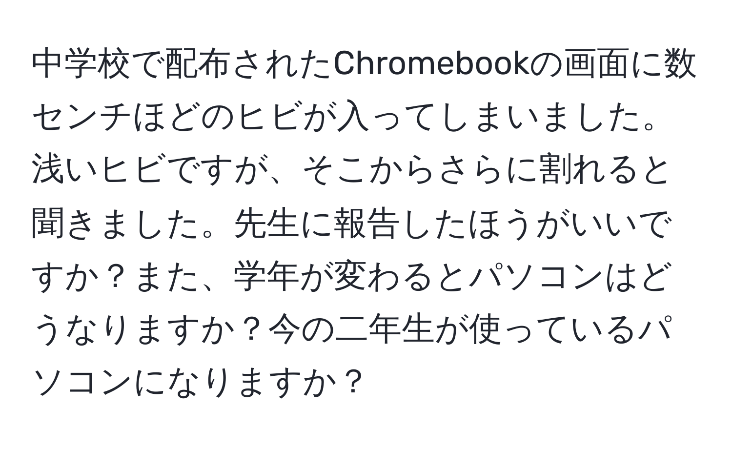 中学校で配布されたChromebookの画面に数センチほどのヒビが入ってしまいました。浅いヒビですが、そこからさらに割れると聞きました。先生に報告したほうがいいですか？また、学年が変わるとパソコンはどうなりますか？今の二年生が使っているパソコンになりますか？