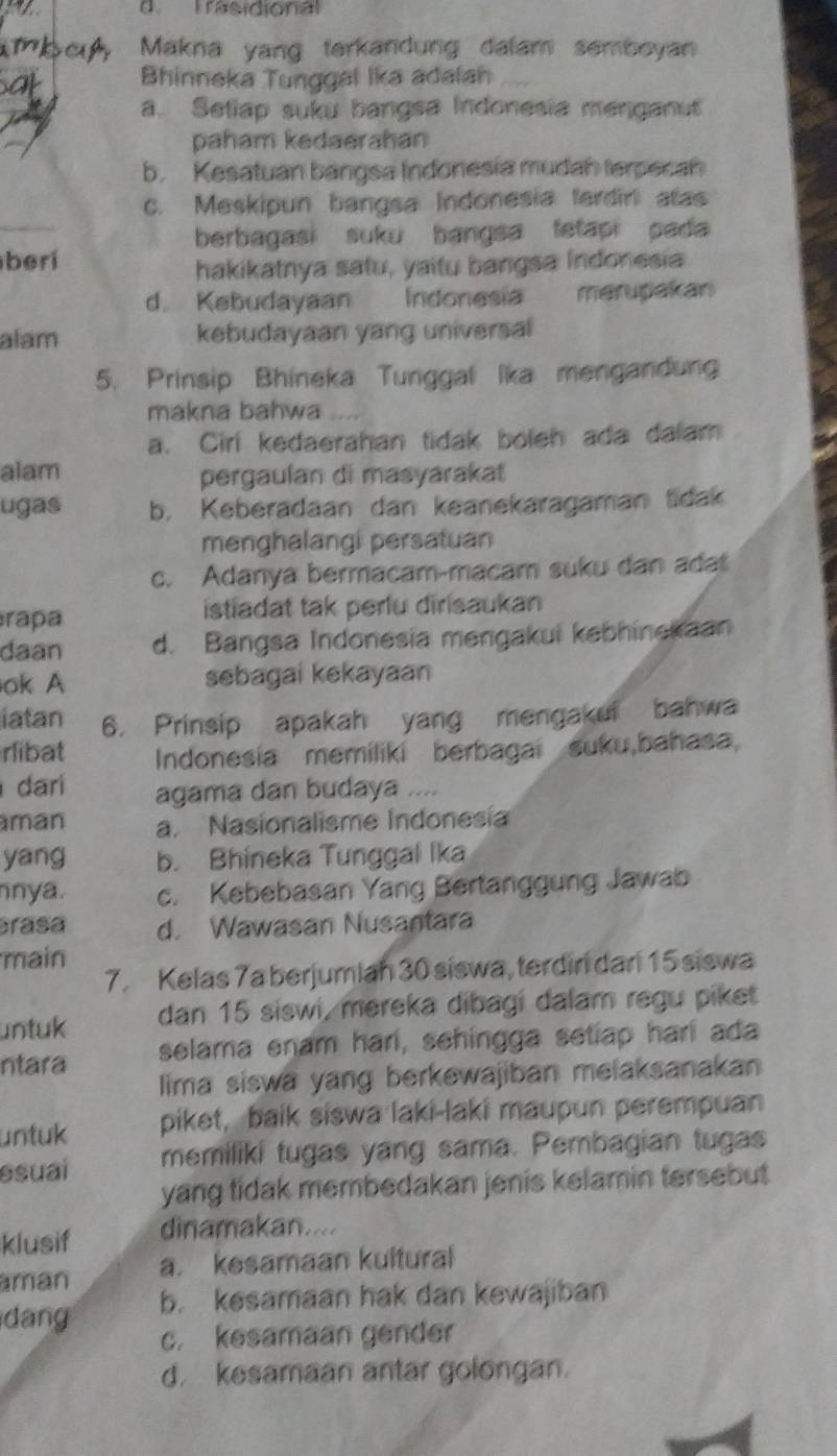 Trasidional
Makna yang terkandung dalam semboyan
Bhinneka Tunggal Ika adalah
a. Setiap suku bangsa Indonesia menganut
paham kedaerahan
b. Kesatuan bangsa Indonesía mudah terpecah
c. Meskipun bangsa Indonesia terdirli atas
berbagasi suku bangsa fetapi pada 
beri
hakikatnya satu, yaitu bangsa Indonesia
d. Kebudayaan   Indonesia merupakan
alam kebudayaan yang universal
5. Prinsip Bhineka Tunggal Ika mengandung
makna bahwa
a. Cirl kedaerahan tidak boleh ada dalam
alam pergaulan di masyarakat
ugas b. Keberadaan dan keanekaragaman lidak
menghalangi persatuan
c. Adanya bermacam-macam suku dan ada
rapa istiadat tak perlu dirisaukan
daan d. Bangsa Indonesia mengakui kebhinekaan
ok A sebagai kekayaan
iatan 6. Prinsip apakah yang mengakui bahwa
rlibat Indonesia memiliki berbagai suku,bahasa,
dari agama dan budaya
man a. Nasionalisme Indonesía
yang b. Bhineka Tunggal Ika
nya. c. Kebebasan Yang Bertanggung Jawab
erasa d. Wawasan Nusantara
main
7. Kelas 7a berjumiah 30 siswa, terdini dan 15 siswa
untuk dan 15 siswi, mereka dibagi dalam regu piket
ntara selama enam hari, sehingga setiap hari ada
lima siswa yang berkewajiban melaksanakan
untuk piket, baik siswa laki-laki maupun perempuan
esuai memiliki tugas yang sama. Pembagian tugas
yang tidak membedakan jenis kelamin tersebut 
klusif dinamakan....
aman a. kesamaan kultural
dang b. kesamaan hak dan kewajiban
c. kesamaan gender
d. kesamaan antar golongan.