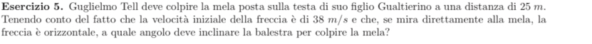 Guglielmo Tell deve colpire la mela posta sulla testa di suo figlio Gualtierino a una distanza di 25 m. 
Tenendo conto del fatto che la velocità iniziale della freccia è di 38 m/s e che, se mira direttamente alla mela, la 
freccia è orizzontale, a quale angolo deve inclinare la balestra per colpire la mela?