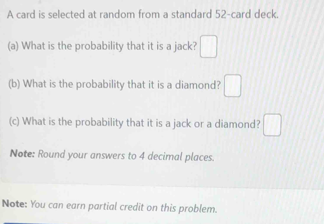 A card is selected at random from a standard 52 -card deck. 
(a) What is the probability that it is a jack? □ 
(b) What is the probability that it is a diamond? □ 
(c) What is the probability that it is a jack or a diamond? □ 
Note: Round your answers to 4 decimal places. 
Note: You can earn partial credit on this problem.