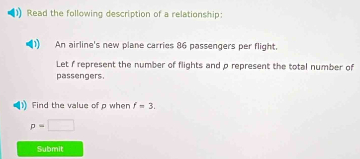 Read the following description of a relationship: 
An airline's new plane carries 86 passengers per flight. 
Let f represent the number of flights and p represent the total number of 
passengers. 
Find the value of p when f=3.
p=□
Submit