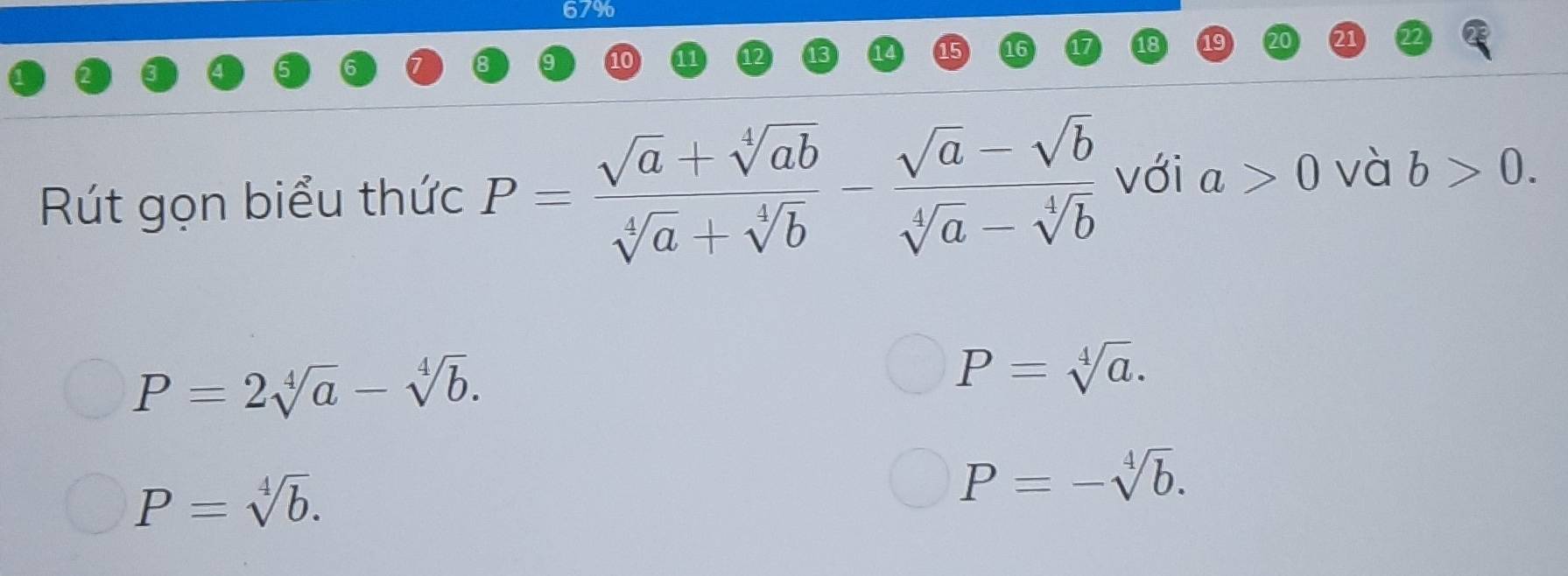 67% 
12 
16 
18 9 
Rút gọn biểu thức P= (sqrt(a)+sqrt[4](ab))/sqrt[4](a)+sqrt[4](b) - (sqrt(a)-sqrt(b))/sqrt[4](a)-sqrt[4](b)  với a>0 và b>0.
P=2sqrt[4](a)-sqrt[4](b).
P=sqrt[4](a).
P=sqrt[4](b).
P=-sqrt[4](b).