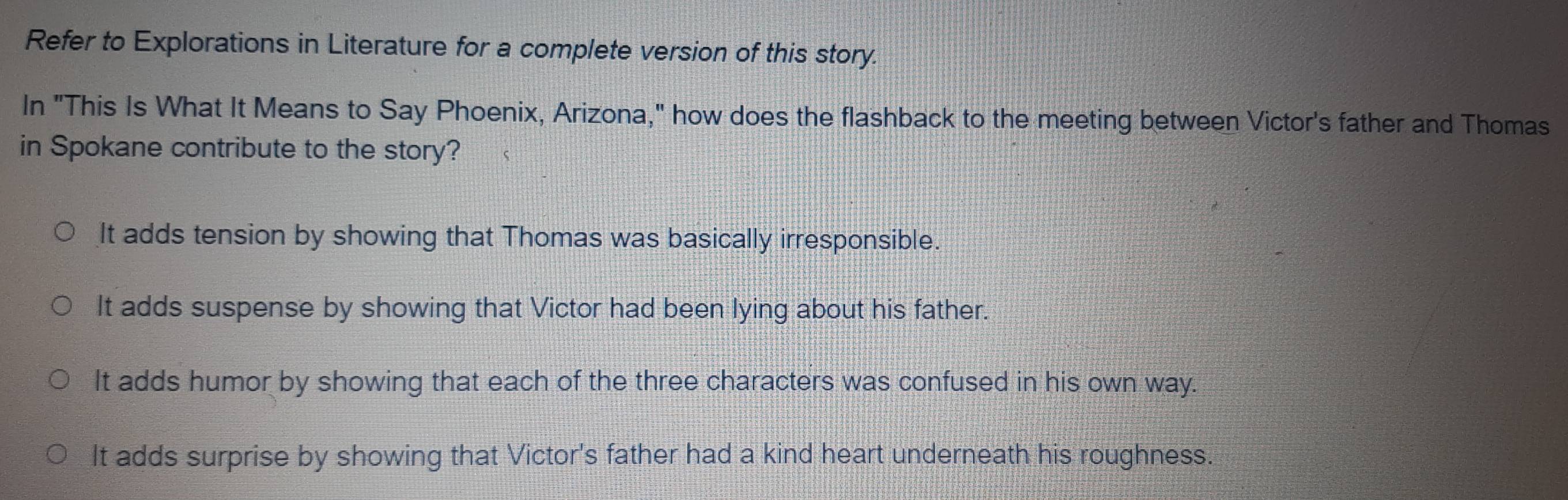 Refer to Explorations in Literature for a complete version of this story.
In "This Is What It Means to Say Phoenix, Arizona," how does the flashback to the meeting between Victor's father and Thomas
in Spokane contribute to the story?
It adds tension by showing that Thomas was basically irresponsible.
It adds suspense by showing that Victor had been lying about his father.
It adds humor by showing that each of the three characters was confused in his own way.
It adds surprise by showing that Victor's father had a kind heart underneath his roughness.