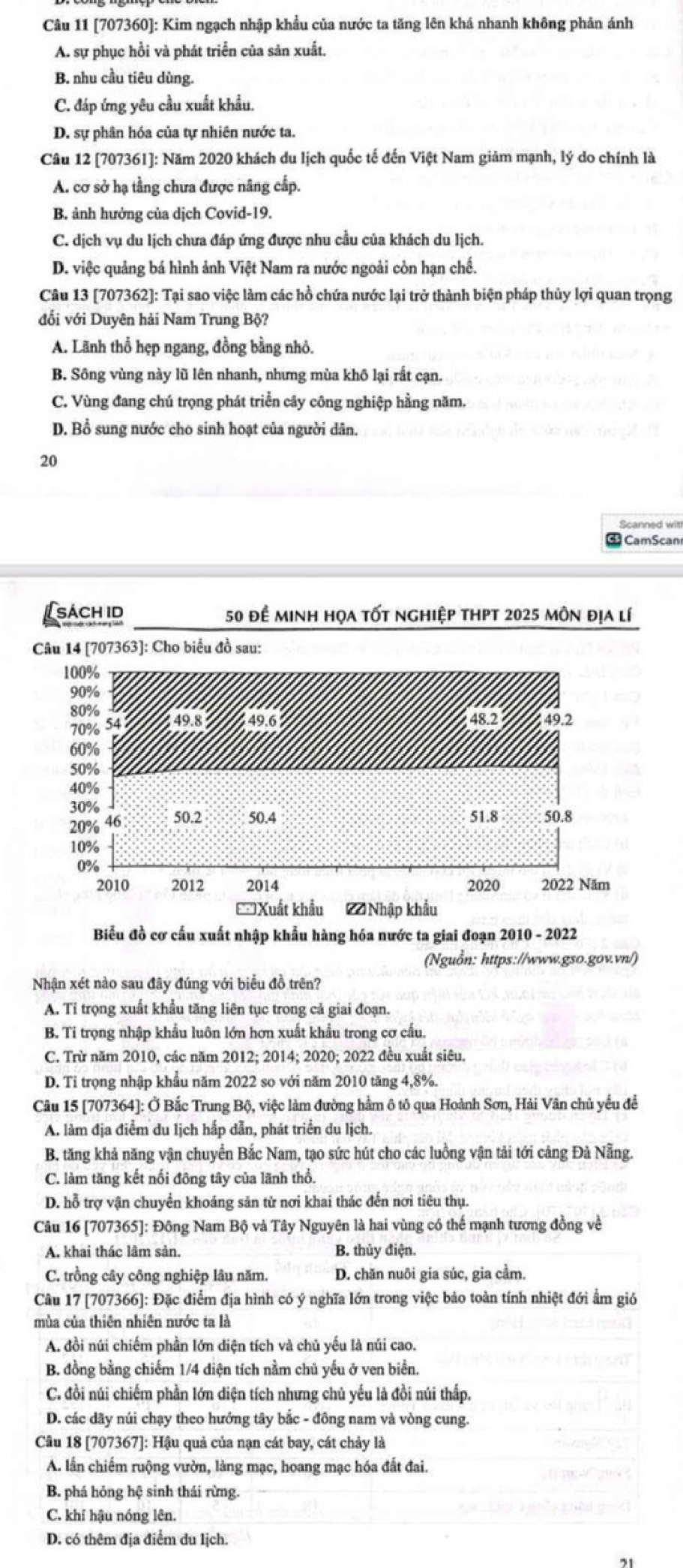 [707360]: Kim ngạch nhập khẩu của nước ta tăng lên khá nhanh không phản ánh
A. sự phục hồi và phát triển của sản xuất.
B. nhu cầu tiêu dùng.
C. đáp ứng yêu cầu xuất khẩu.
D. sự phân hóa của tự nhiên nước ta.
Câu 12 [707361]: Năm 2020 khách du lịch quốc tế đến Việt Nam giảm mạnh, lý do chính là
A. cơ sở hạ tầng chưa được nâng cấp.
B. ảnh hưởng của dịch Covid-19.
C. dịch vụ du lịch chưa đáp ứng được nhu cầu của khách du lịch.
D. việc quảng bá hình ảnh Việt Nam ra nước ngoài còn hạn chế.
Câu 13 [707362]: Tại sao việc làm các hồ chứa nước lại trở thành biện pháp thủy lợi quan trọng
đối với Duyên hải Nam Trung Bộ?
A. Lãnh thổ hẹp ngang, đồng bằng nhỏ.
B. Sông vùng này lũ lên nhanh, nhưng mùa khô lại rất cạn.
C. Vùng đang chú trọng phát triển cây công nghiệp hằng năm.
D. Bổ sung nước cho sinh hoạt của người dân.
20
Scanned wit
CamScan
sách id 50 để minh họa tốt nghiệp thpt 2025 môn địa lí
Câu 14 [707363]: Cho biểu đồ sau:
Biểu đồ cơ cấu xuất nhập khẩu hàng hóa nước ta giai đoạn 2010 - 2022
(Nguồn: https://www.gso.gov.vn/)
Nhận xét nào sau đây đúng với biểu đồ trên?
A. Tỉ trọng xuất khẩu tăng liên tục trong cả giai đoạn.
B. Tỉ trọng nhập khẩu luôn lớn hơn xuất khẩu trong cơ cấu.
C. Trừ năm 2010, các năm 2012; 2014; 2020; 2022 đều xuất siêu.
D. Tỉ trọng nhập khẩu năm 2022 so với năm 2010 tăng 4,8%.
Câu 15 [707364]: Ở Bắc Trung Bộ, việc làm đường hầm ô tô qua Hoành Sơn, Hải Vân chủ yếu đề
A. làm địa điểm du lịch hấp dẫn, phát triển du lịch.
B. tăng khả năng vận chuyển Bắc Nam, tạo sức hút cho các luồng vận tải tới cảng Đả Nẵng.
C. làm tăng kết nối đông tây của lãnh thổ.
D. hỗ trợ vận chuyển khoáng sản từ nơi khai thác đến nơi tiêu thụ.
Câu 16 [707365]: Đông Nam Bộ và Tây Nguyên là hai vùng có thế mạnh tương đồng về
A. khai thác lâm sản. B. thủy điện.
C. trồng cây công nghiệp lâu năm. D. chăn nuôi gia súc, gia cầm.
Câu 17 [707366]: Đặc điểm địa hình có ý nghĩa lớn trong việc bảo toàn tính nhiệt đới ẩm gió
mùa của thiên nhiên nước ta là
A. đồi núi chiếm phần lớn diện tích và chủ yếu là núi cao.
B. đồng bằng chiếm 1/4 diện tích nằm chủ yếu ở ven biển.
C. đồi núi chiếm phần lớn diện tích nhưng chủ yếu là đồi núi thấp.
D. các dãy núi chạy theo hướng tây bắc - đông nam và vòng cung.
Câu 18 [707367]: Hậu quả của nạn cát bay, cát chảy là
A. lần chiếm ruộng vườn, làng mạc, hoang mạc hóa đất đai.
B. phá hỏng hệ sinh thái rừng
C. khí hậu nóng lên.
D. có thêm địa điểm du lịch.