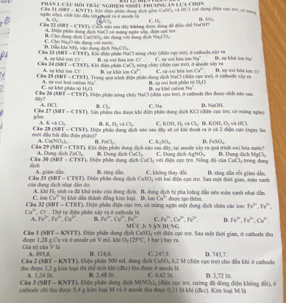 phản 1. câu hồi trác nghiệm nhiều phương án lựa chọn
Câu 21 (SBT - KNTT), Khi điện phân dung dịch gồm CuSO_4 và HC1 (sử dụng điện cực trơ, có màng
ngãn xốp), chất khí đầu tiên thoát ra ở anode là
A. O_2. C. H_2.
B Cl_2.
D. SO_2.
Câu 22 (5 BT-CTST) 0. Cách nào sau đây không được dùng đề điều chế NaOH?
A. Điện phân dung dịch NaCl có màng ngăn xốp, điện cực trơ.
B. Cho dung dịch Ca(OH)_2 tác dụng với dung dịch Na_2CO_3.
C. Cho Na_2O tác dụng với nước.
D. Dẫn khí NH_3 vào dung dịch Na_2CO_3.
Câu 23(SBT-CTST) ). Khi điện phân NaCl nóng chảy (diện cực trơ), ở cathode.xảy ra D. sự khử ion Na* .
A. sự khử ion C1^- B. sự oxi hóa ion CI^-. C. sự oxi hóa ion Na^+.
Câu 24(SBT-CTST) ). Khi điện phân CaCl_2 nóng chảy (điện cực trơ), ở anode xảy ra
A. sự khử ion CI^-. B, sự khử ion Ca^(2+). C. sự oxi hóa ion Ca^(2+). D. sự oxi hóa ion C
Câu 25(SBT-C ST ). Trong quá trình điện phân dung dịch NaCl (diện cực trơ), ở cathode xảy ra
A. sự oxi hoá cation Na^+. B. sự oxi hoá phân tử H_2O.
C. sự khử phân tử H_2O. D. sự khử cation Na^+.
Câu 26(SBT-CTST) a. Điện phân nóng chảy NaCl (điện cực trơ), ở cathode thu được chất nào sau
dây?
A. HCl C. Na D. NaOH.
B. Cl_2.
Câu 27(SBT-CTST) 0. Sản phẩm thu được khi điện phân dung dịch KCl (điện cực trơ, có màng ngăn)
gồm
A. K và Cl_2. B. K,H_2 và Cl_2. C. KOH,H_2 và Cl_2 D. KOH, O_2 và HCL
Câu 28(SBT-CTST) 0. Điện phân dung dịch nào sau đây sẽ có khí thoát ra ở cả 2 điện cực (ngay lúc
mới đầu bắt đầu điện phân)?
A. Cu(NO_3)_2. B. FeCl_2. C. K_2SO_4. D. FeSO_4.
Câu 29(SBT-CTST) 0. Khi điện phân dung dịch nảo sau đây, tại anode xảy ra quá trình oxi hóa nước?
A. Dung dịch ZnCl_2. B. Dung dịch CuCl_2. C. Dung dịch AgNO_3. D. Dung dịch MgCl_2.
Câu 30(SBT-CTST). Điện phân dung dịch CuCl_2 với điện cực trơ. Nồng độ của CuCl_2 trong dung
dịch
A. giảm dần. B. tăng dần. C. không thay đổi. D. tăng dần rồi giảm dần.
Câu 31 SBT-CTST) ). Điện phân dung dịch CuSO_4 với hai điện cực trơ. Sau một thời gian, màu xanh
của dung dịch nhạt dần do:
A. khí H_2 sinh ra đã khử màu của dung dịch. B. dung dịch bị pha loãng dần nên màu xanh nhạt dần.
C. ion Cu^(2+) bị khử dần thành đồng kim loại. D. ion Cu^(2+) được tạo thêm
Câu 3 2(SBT-CTST) p. Điện phân điện cực trơ, có màng ngăn một dung dịch chứa các ion: Fe^(2+),Fe^(3+),
Cu^(2+),Cl^-. Thứ tự điện phân xảy ra ở cathode là
A. Fe^(2+),Fe^(3+),Cu^(2+). B. Fe^(2+),Cu^(2+),Fe^(3+). C. Fe^(3+),Cu^(2+),Fe^(2+). D. Fe^(3+),Fe^(2+),Cu^(2+).
 I(TC3:VANDUNG
Câu 1 (SBT - KNTT). Điện phân dung dịch CuSO_4 với điện cực trơ. Sau một thời gian, ở cathode thu
được 1,28 g Cu và ở anode có V mL khí O_2(25°C , 1 bar ) bay ra.
Giá trị của V là
A. 495,8. B. 124,0. C. 247,9. D. 743,7.
Câu 2 (SBT-KNTT). Điện phân 500 mL dung dịch ( CuSO_40,2M M (điện cực trợ) cho đến khi ở cathode
thu được 3,2 g kim loại thì thể tích khí (đkc) thu được ở anode là
A. 1,24 lit. B. 2,48 lit. C. 0,62 lit. D. 3,72 lit.
Câu 3 (5 BT-KNTT).  Điện phân dung dịch M(NO_3)_n (diện ực trơ, cường độ dòng điện không đồi), ở
cathode chỉ thu được 5,4 g kim loại M và ở anode thu được 0,31 lít khí (đkc). Kim loại M là