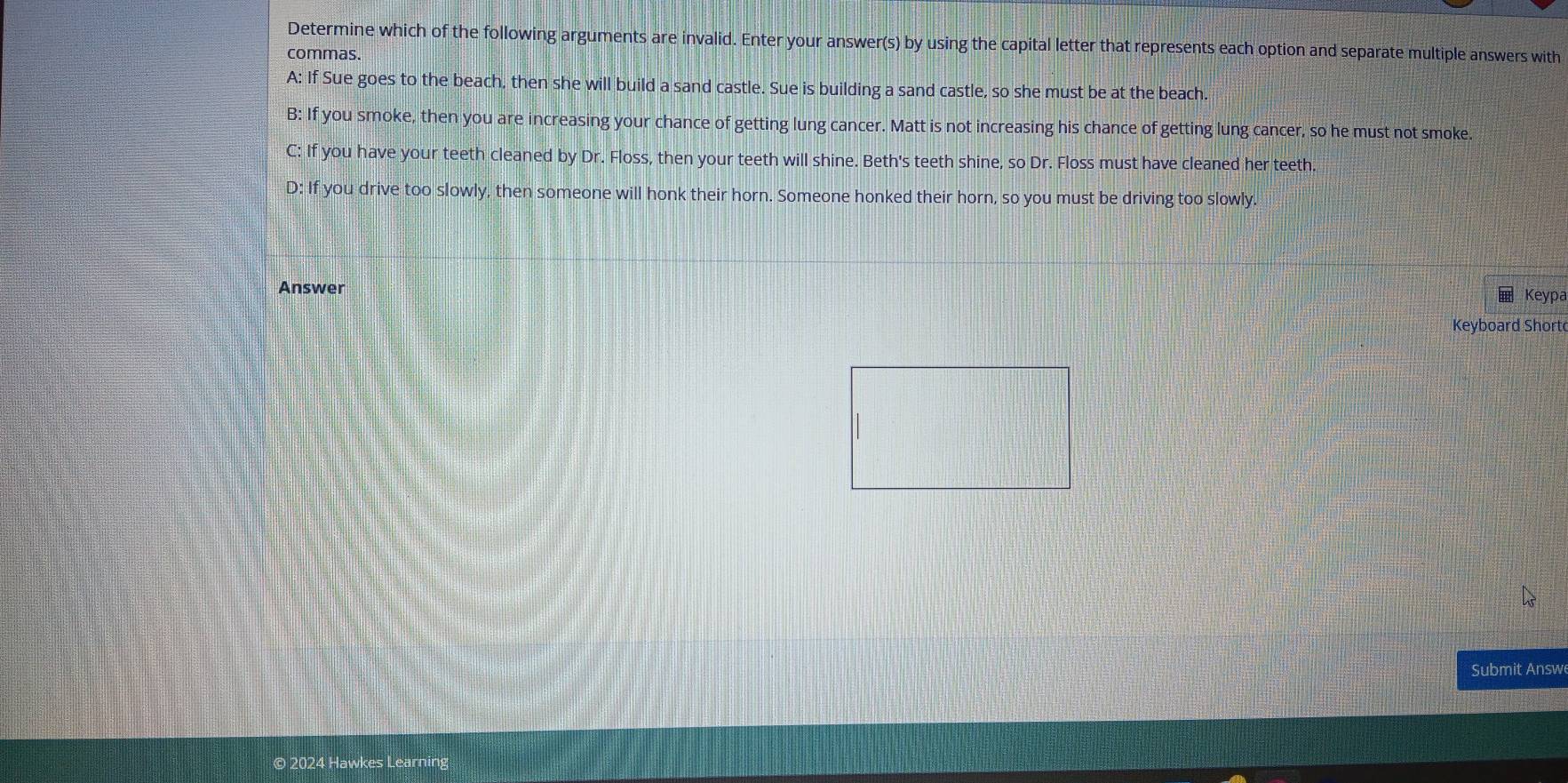Determine which of the following arguments are invalid. Enter your answer(s) by using the capital letter that represents each option and separate multiple answers with
commas.
A: If Sue goes to the beach, then she will build a sand castle. Sue is building a sand castle, so she must be at the beach.
B: If you smoke, then you are increasing your chance of getting lung cancer. Matt is not increasing his chance of getting lung cancer, so he must not smoke
C: If you have your teeth cleaned by Dr. Floss, then your teeth will shine. Beth's teeth shine, so Dr. Floss must have cleaned her teeth.
D: If you drive too slowly, then someone will honk their horn. Someone honked their horn, so you must be driving too slowly.
Answer Keypa
Keyboard Short
Submit Answ
© 2024 Hawkes Learning