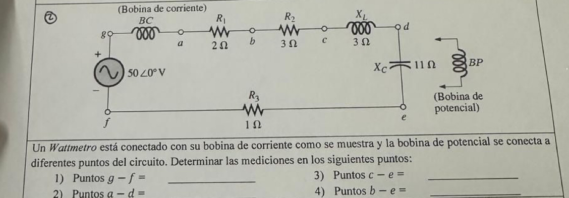 ②
Un Wattmetro está conectado con su bobina de corriente como se muestra y la bobina de potencial se conecta a
diferentes puntos del circuito. Determinar las mediciones en los siguientes puntos:
1) Puntos g-f= _3) Puntos c-e= _
2) Puntos a-d= 4) Puntos b-e= _