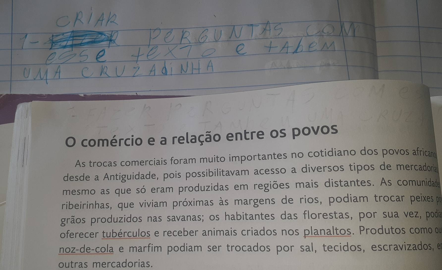 comércio e a relação entre os povos 
As trocas comerciais foram muito importantes no cotidiano dos povos african 
desde a Antiguidade, pois possibilitavam acesso a diversos tipos de mercadorias 
mesmo as que só eram produzidas em regiões mais distantes. As comunidade 
ribeirinhas, que viviam próximas às margens de rios, podiam trocar peixes pr 
grãos produzidos nas savanas; os habitantes das florestas, por sua vez, podia 
oferecer tubérculos e receber animais criados nos planaltos. Produtos como ou 
noz-de-cola e marfim podiam ser trocados por sal, tecidos, escravizados, e 
outras mercadorias.