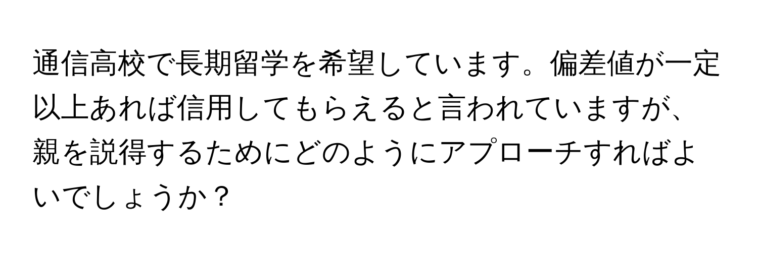 通信高校で長期留学を希望しています。偏差値が一定以上あれば信用してもらえると言われていますが、親を説得するためにどのようにアプローチすればよいでしょうか？