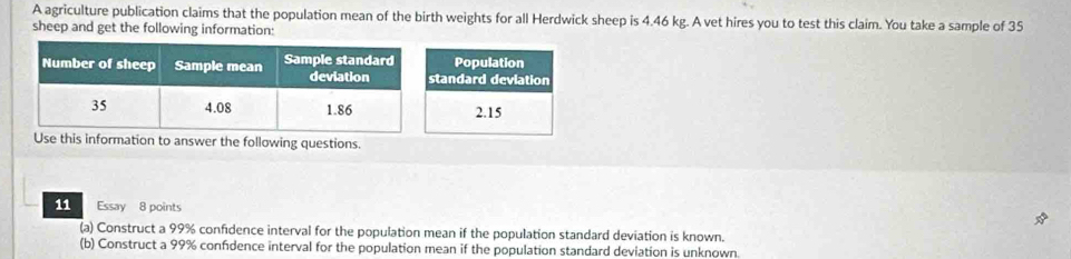 A agriculture publication claims that the population mean of the birth weights for all Herdwick sheep is 4.46 kg. A vet hires you to test this claim. You take a sample of 35
sheep and get the following information:
Use this information to answer the following questions.
11 Essay 8 points
(a) Construct a 99% confidence interval for the population mean if the population standard deviation is known.
(b) Construct a 99% confidence interval for the population mean if the population standard deviation is unknown.