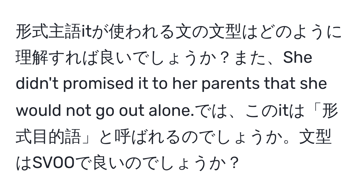 形式主語itが使われる文の文型はどのように理解すれば良いでしょうか？また、She didn't promised it to her parents that she would not go out alone.では、このitは「形式目的語」と呼ばれるのでしょうか。文型はSVOOで良いのでしょうか？