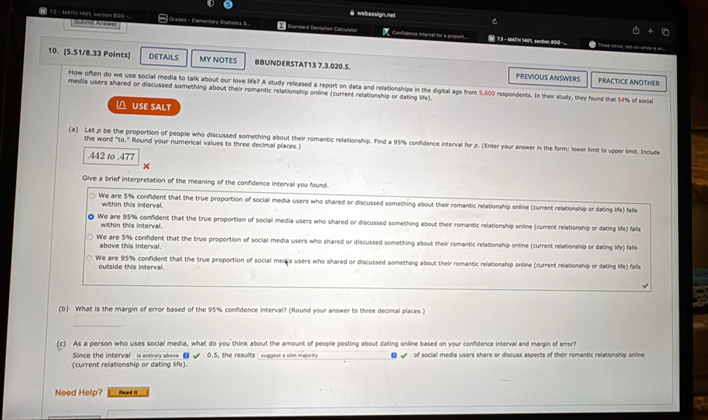 A webassign.net
Submit Answar
W 7.2 - MATH 1401, section (IGG -.. * Orades - Elementary Statistics 5 *2 Standard Devlation Calculator  Confidence interval for a progort....
7.3 - MATH 1401, section 800 -...
10. [5.51/8.33 Points] DETAILS MY NOTES BBUNDERSTAT13 7.3.020.S. PREVIOUS ANSWERS
PRACTICE ANOTHER
How often do we use social media to talk about our love life? A study released a report on data and relationships in the digital age from 5,600 respondents. In their study, they found that 54% of social
media users shared or discussed something about their romantic relationship online (current relationship or dating life).
△ USE SALT
(a) Let p be the proportion of people who discussed something about their romantic relationship. Find a 95% confidence interval for p. (Enter your answer in the form: lower limit to upper limit. Include
the word "to," Round your numerical values to three decimal places.)
.442 to .477
Give a brief interpretation of the meaning of the confidence interval you found.
We are 5% confident that the true proportion of social media users who shared or discussed something about their romantic relationship online (current relationship or dating life) falls
within this interval.
We are 95% confident that the true proportion of social media users who shared or discussed something about their romantic relationship online (current relationship or dating life) falls
within this interval.
We are 5% confident that the true proportion of social media users who shared or discussed something about their romantic relationship online (current relationship or dating life) falls
above this interval.
We are 95% confident that the true proportion of social med a users who shared or discussed something about their romantic relationship online (current relationship or dating life) falls
outside this interval.
(b) What is the margin of error based of the 95% confidence interval? (Round your answer to three decimal places.)
(c) As a person who uses social media, what do you think about the amount of people posting about dating online based on your confidence interval and margin of error?
Since the interval   is entirely above θ √ 0.5, the results suggest a slim majority of social media users share or discuss aspects of their romantic relationship online
(current relationship or dating life).
Need Help? Read II