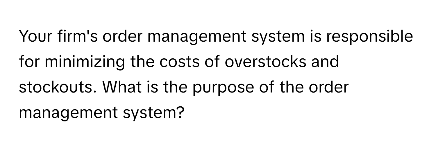 Your firm's order management system is responsible for minimizing the costs of overstocks and stockouts. What is the purpose of the order management system?